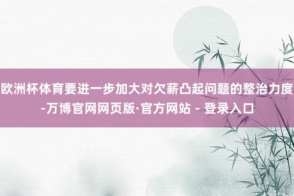 欧洲杯体育要进一步加大对欠薪凸起问题的整治力度-万博官网网页版·官方网站 - 登录入口