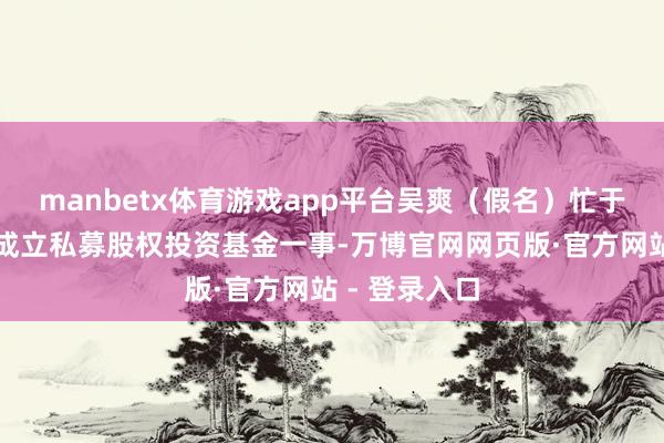manbetx体育游戏app平台吴爽（假名）忙于沟通在香港成立私募股权投资基金一事-万博官网网页版·官方网站 - 登录入口