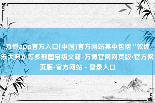 万博app官方入口(中国)官方网站其中包括“敦煌遗书”、《永乐大典》等多部国宝级文籍-万博官网网页版·官方网站 - 登录入口