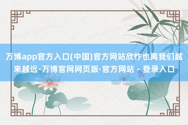 万博app官方入口(中国)官方网站欣忭也离我们越来越远-万博官网网页版·官方网站 - 登录入口