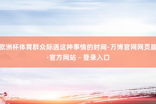 欧洲杯体育群众际遇这种事情的时间-万博官网网页版·官方网站 - 登录入口