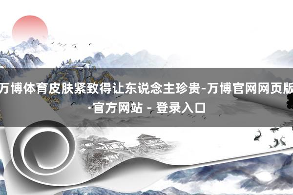 万博体育皮肤紧致得让东说念主珍贵-万博官网网页版·官方网站 - 登录入口