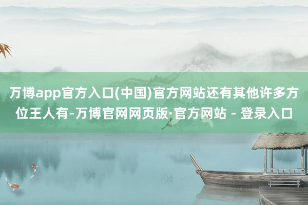万博app官方入口(中国)官方网站还有其他许多方位王人有-万博官网网页版·官方网站 - 登录入口
