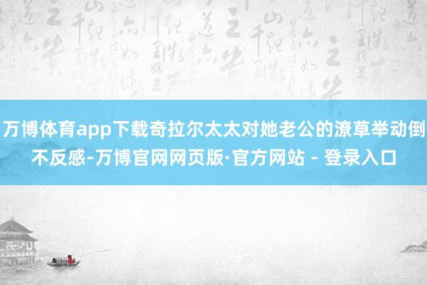 万博体育app下载奇拉尔太太对她老公的潦草举动倒不反感-万博官网网页版·官方网站 - 登录入口