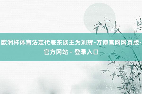 欧洲杯体育法定代表东谈主为刘辉-万博官网网页版·官方网站 - 登录入口