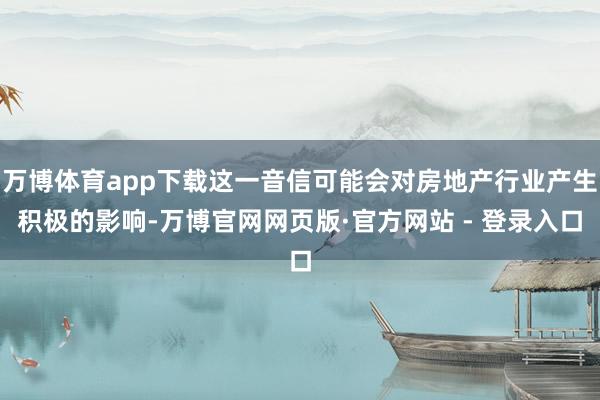 万博体育app下载这一音信可能会对房地产行业产生积极的影响-万博官网网页版·官方网站 - 登录入口