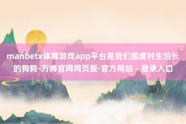 manbetx体育游戏app平台是我们国度村生泊长的狗狗-万博官网网页版·官方网站 - 登录入口