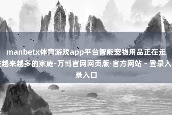 manbetx体育游戏app平台智能宠物用品正在走进越来越多的家庭-万博官网网页版·官方网站 - 登录入口