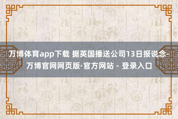 万博体育app下载 　　据英国播送公司13日报说念-万博官网网页版·官方网站 - 登录入口