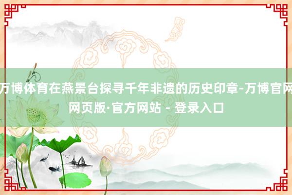 万博体育在燕景台探寻千年非遗的历史印章-万博官网网页版·官方网站 - 登录入口