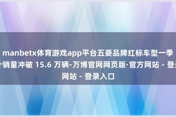 manbetx体育游戏app平台五菱品牌红标车型一季度累计销量冲破 15.6 万辆-万博官网网页版·官方网站 - 登录入口