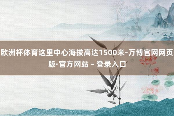 欧洲杯体育这里中心海拔高达1500米-万博官网网页版·官方网站 - 登录入口