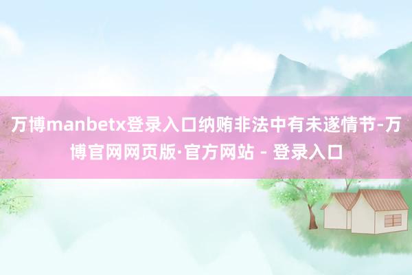 万博manbetx登录入口纳贿非法中有未遂情节-万博官网网页版·官方网站 - 登录入口
