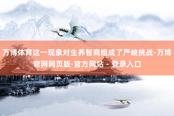 万博体育这一现象对生养智商组成了严峻挑战-万博官网网页版·官方网站 - 登录入口