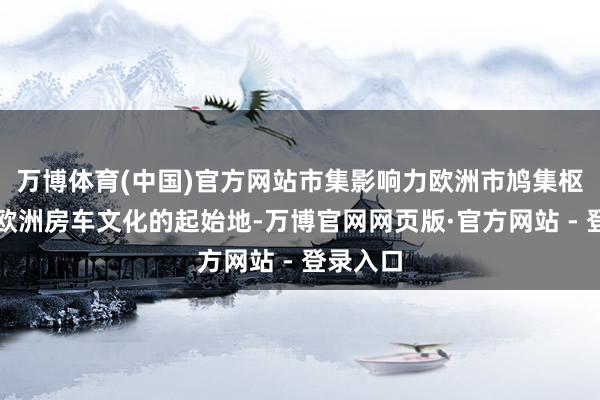 万博体育(中国)官方网站市集影响力欧洲市鸠集枢：行为欧洲房车文化的起始地-万博官网网页版·官方网站 - 登录入口