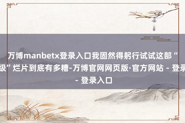 万博manbetx登录入口我固然得躬行试试这部“据说级”烂片到底有多糟-万博官网网页版·官方网站 - 登录入口
