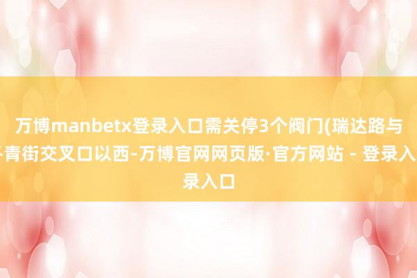 万博manbetx登录入口需关停3个阀门(瑞达路与冬青街交叉口以西-万博官网网页版·官方网站 - 登录入口