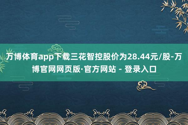 万博体育app下载三花智控股价为28.44元/股-万博官网网页版·官方网站 - 登录入口