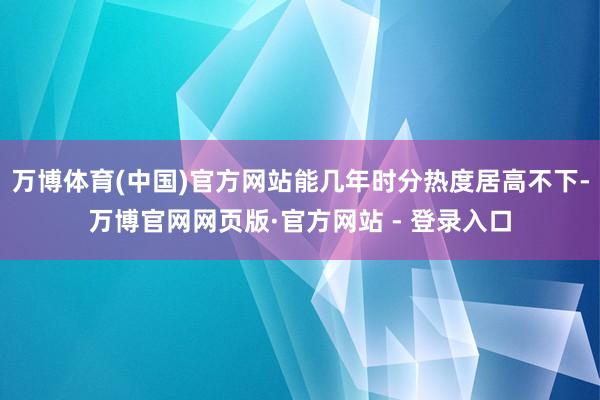 万博体育(中国)官方网站能几年时分热度居高不下-万博官网网页版·官方网站 - 登录入口