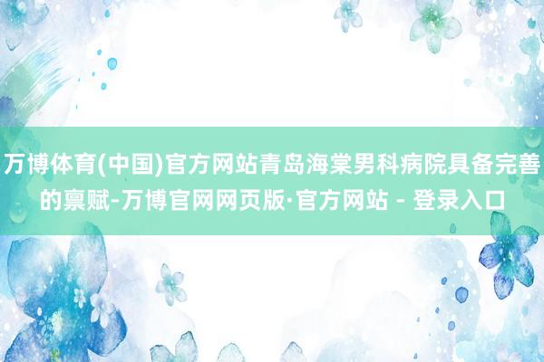 万博体育(中国)官方网站青岛海棠男科病院具备完善的禀赋-万博官网网页版·官方网站 - 登录入口