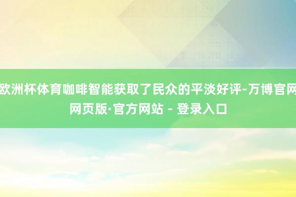 欧洲杯体育咖啡智能获取了民众的平淡好评-万博官网网页版·官方网站 - 登录入口