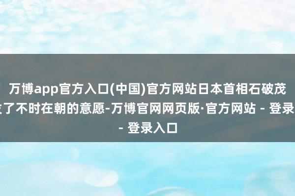 万博app官方入口(中国)官方网站日本首相石破茂抒发了不时在朝的意愿-万博官网网页版·官方网站 - 登录入口