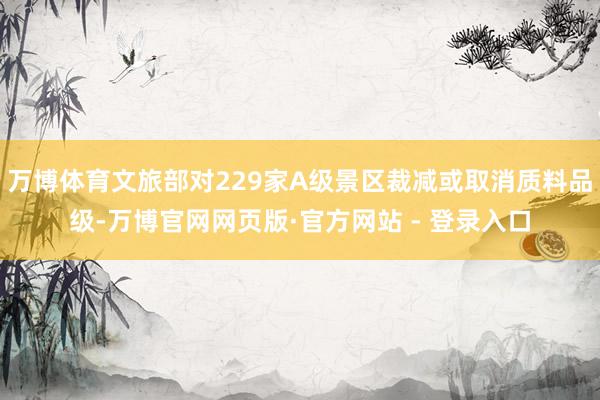 万博体育文旅部对229家A级景区裁减或取消质料品级-万博官网网页版·官方网站 - 登录入口