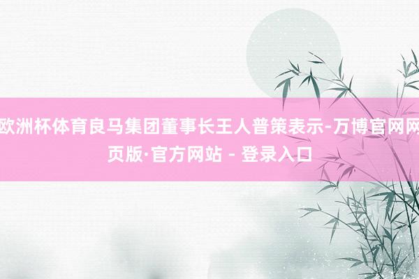 欧洲杯体育良马集团董事长王人普策表示-万博官网网页版·官方网站 - 登录入口