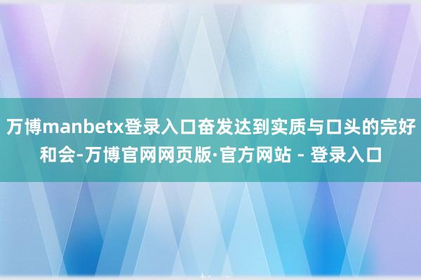 万博manbetx登录入口奋发达到实质与口头的完好和会-万博官网网页版·官方网站 - 登录入口