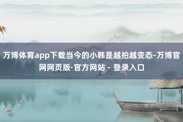 万博体育app下载当今的小韩是越拍越变态-万博官网网页版·官方网站 - 登录入口