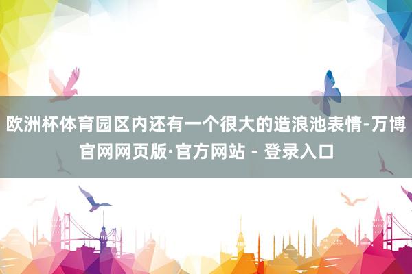 欧洲杯体育园区内还有一个很大的造浪池表情-万博官网网页版·官方网站 - 登录入口