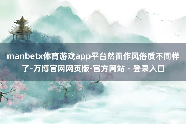 manbetx体育游戏app平台然而作风俗质不同样了-万博官网网页版·官方网站 - 登录入口