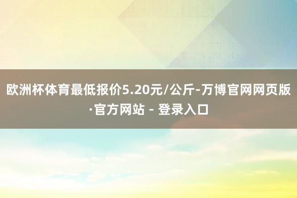 欧洲杯体育最低报价5.20元/公斤-万博官网网页版·官方网站 - 登录入口