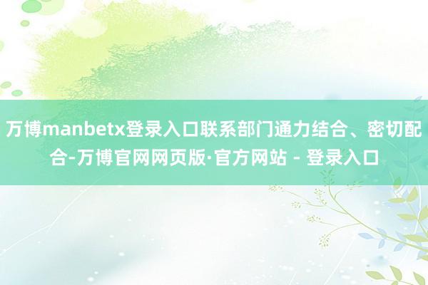万博manbetx登录入口联系部门通力结合、密切配合-万博官网网页版·官方网站 - 登录入口