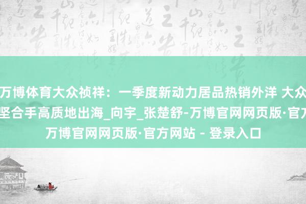 万博体育大众祯祥：一季度新动力居品热销外洋 大众化河山加快拓展 坚合手高质地出海_向宇_张楚舒-万博官网网页版·官方网站 - 登录入口