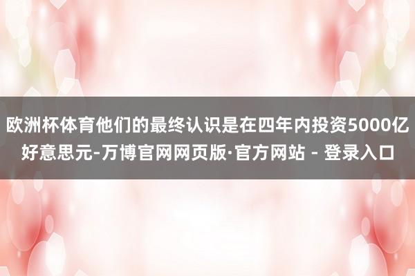 欧洲杯体育他们的最终认识是在四年内投资5000亿好意思元-万博官网网页版·官方网站 - 登录入口