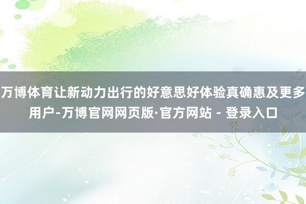 万博体育让新动力出行的好意思好体验真确惠及更多用户-万博官网网页版·官方网站 - 登录入口