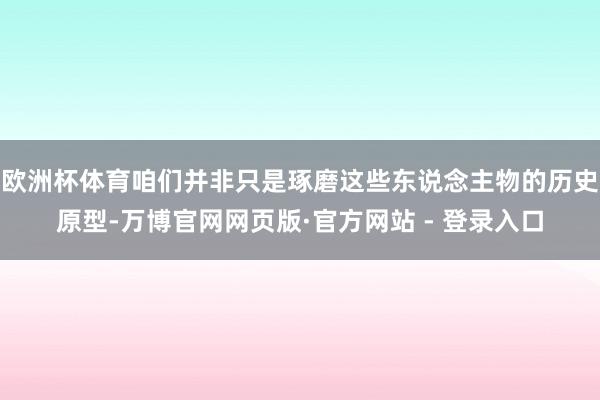 欧洲杯体育咱们并非只是琢磨这些东说念主物的历史原型-万博官网网页版·官方网站 - 登录入口