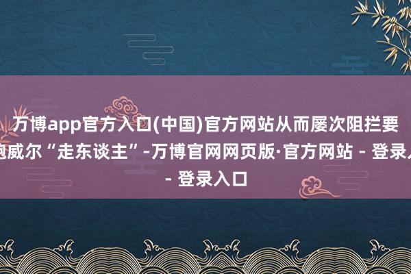 万博app官方入口(中国)官方网站从而屡次阻拦要让鲍威尔“走东谈主”-万博官网网页版·官方网站 - 登录入口