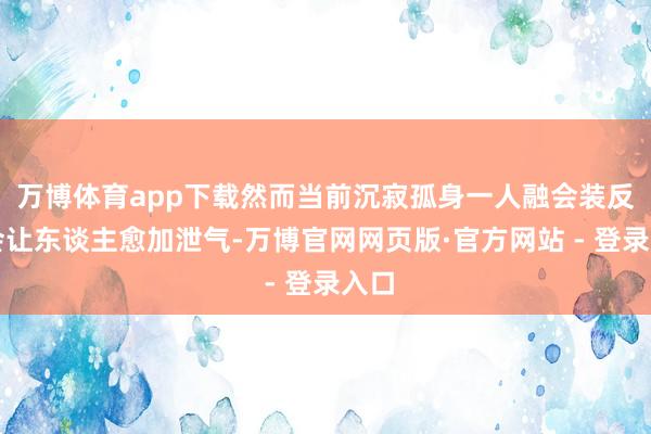 万博体育app下载然而当前沉寂孤身一人融会装反而会让东谈主愈加泄气-万博官网网页版·官方网站 - 登录入口