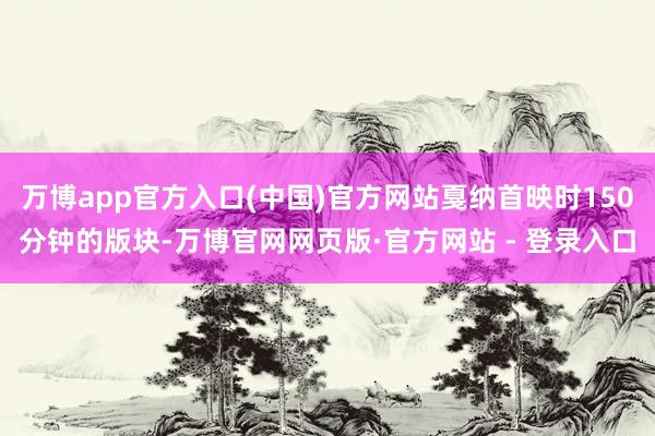 万博app官方入口(中国)官方网站戛纳首映时150分钟的版块-万博官网网页版·官方网站 - 登录入口
