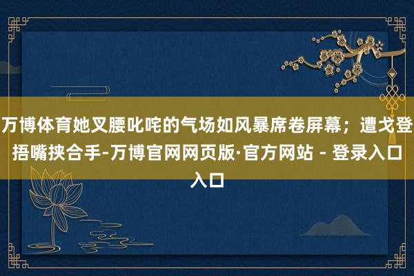 万博体育她叉腰叱咤的气场如风暴席卷屏幕；遭戈登捂嘴挟合手-万博官网网页版·官方网站 - 登录入口