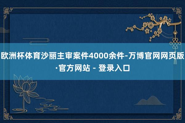欧洲杯体育沙丽主审案件4000余件-万博官网网页版·官方网站 - 登录入口