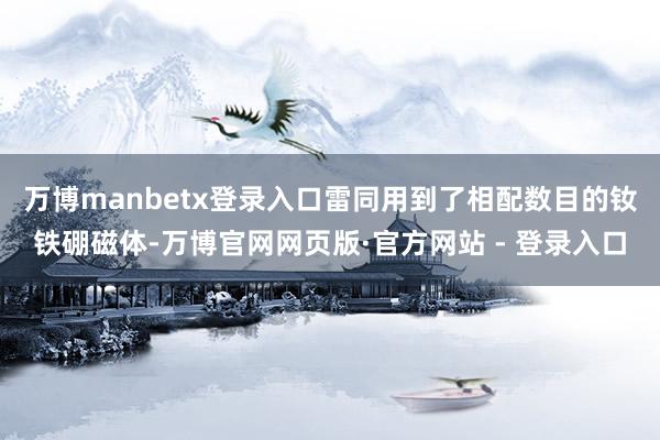 万博manbetx登录入口雷同用到了相配数目的钕铁硼磁体-万博官网网页版·官方网站 - 登录入口