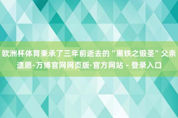 欧洲杯体育秉承了三年前逝去的“黑铁之锻圣”父亲遗愿-万博官网网页版·官方网站 - 登录入口