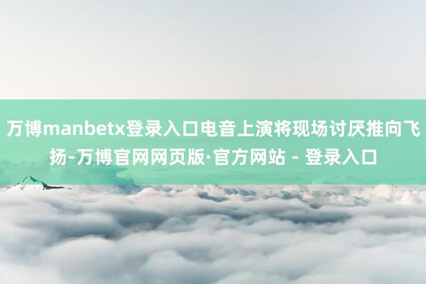 万博manbetx登录入口电音上演将现场讨厌推向飞扬-万博官网网页版·官方网站 - 登录入口