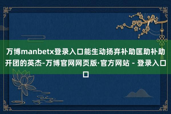 万博manbetx登录入口能生动扬弃补助匡助补助开团的英杰-万博官网网页版·官方网站 - 登录入口