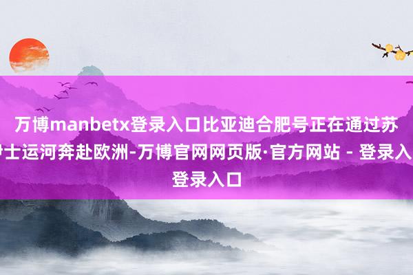 万博manbetx登录入口比亚迪合肥号正在通过苏伊士运河奔赴欧洲-万博官网网页版·官方网站 - 登录入口