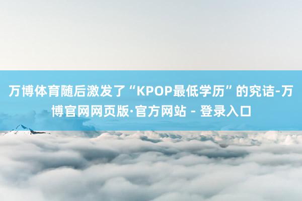 万博体育随后激发了“KPOP最低学历”的究诘-万博官网网页版·官方网站 - 登录入口