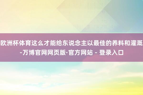 欧洲杯体育这么才能给东说念主以最佳的养料和灌溉-万博官网网页版·官方网站 - 登录入口